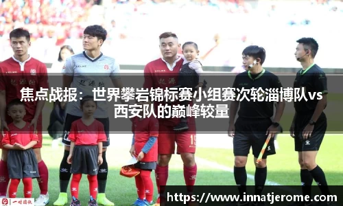 焦点战报：世界攀岩锦标赛小组赛次轮淄博队vs西安队的巅峰较量